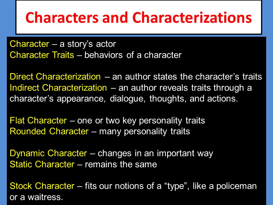 Characters and Characterizations Character – a story’s actor Character Traits – behaviors of a character Direct Characterization – an author states the character’s traits Indirect Characterization – an author reveals traits through a character’s appearance, dialogue, thoughts, and actions.