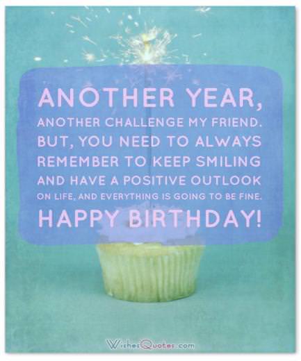 Another year, another challenge my friend. But, you need to always remember to keep smiling and have a positive outlook on life, and everything is going to be fine. Happy Birthday!